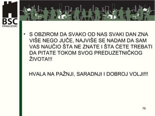 S OBZIROM DA SVAKO OD NAS SVAKI DAN ZNA VIŠE NEGO JUČE, NAJVIŠE SE NADAM DA SAM VAS NAUČIO ŠTA NE ZNATE I ŠTA ĆETE TREBATI DA PITATE TOKOM SVOG PREDUZETNIČKOG ŽIVOTA!!! HVALA NA PAŽNJI, SARADNJI I DOBROJ VOLJI!!! 