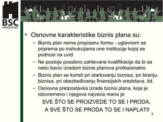 Osnovne karakteristike biznis plana su: Biznis plan nema propisanu formu - uglavnom se priprema po instrukcijama one institucije kojoj se podnosi na uvid Ne postoje posebno zahtevane kvalifikacije da bi se neko bavio izradom biznis planova profesionalno Biznis plan se koristi pri startovanju biznisa, pri širenju biznisa, pri obezbeđivanju finansijskih sredstava, itd. Osnovna pretpostavka izrade biznis plana, koja je istovremeno i njegova najveća mana je:  SVE ŠTO SE PROIZVEDE TO SE I PRODA,  A SVE ŠTO SE PRODA TO SE I NAPLATI! 