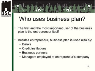 Who uses business  plan ? The first and the most important user of the business plan is the entrepreneur itself Besides entrepreneur, business plan is used also by: Bank s C redit institu tions Business partners Managers employed at entrepreneur’s company 