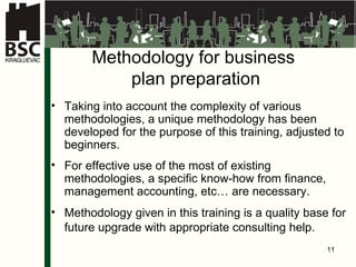 M et h odolog y for business  plan preparation Taking into account the complexity of various methodologies, a unique methodology has been developed for the purpose of this training, adjusted to beginners. For effective use of the most of existing methodologies, a specific know-how from finance, management accounting, etc… are necessary . Met h odolog y given in this training is a quality base for future upgrade with appropriate consulting help .   