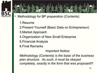 Met h odolog y   for BP preparation  ( Contents ) Re sume Present Yourself  ( Basic Data on Entrepreneur ) Market Approach Organiz ation of New Small Enterprise Finan cial Analysis Final Remarks Important Notice : M et h odolog y  ( Contents )  is the basic of the business plan structure.   As such, it must be obeyed completely, exactly in the form that was proposed !!! 