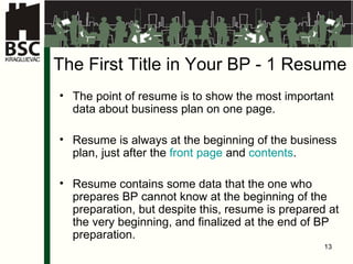 The First Title in Your  BP - 1 Re su me The point of resume is to show the most important data about business plan on one page . Re su me  is always at the beginning of the business plan, just after the  front page  and   contents . Re su me  contains some data that the one who prepares BP cannot know at the beginning of the preparation, but despite this, resume is prepared at the very beginning, and finalized at the end of BP preparation . 