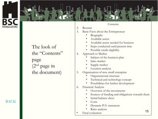 Contents Resume Basic Facts about the Entrepreneur Biography Available assets Available assets needed for business Steps conducted until present time   Possible credit eligibility  Approach to Market Subject of the business plan Sales market Supply market   Location analysis Organization of new small enterprise Organiz ational structure Te chnical and technology concept Possibilities for further development Finan cial Analysis Overview of the investments Sources of funding and obligations towards them Initial balance sheet Costs D y nam ic   P/L statement Ratio analysis Final evaluation The look of  the “Contents”  page (2 nd  page in  the document ) BACK 