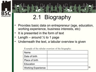2.1  Biogra phy   Provides basic data on entrepreneur  ( age ,  education ,  working experience ,  business interests ,  etc ) It is presented in the form of text   Length – around ½ to 1 page Underneath the text, a tabular overview is given Exampl e  of the tabular overview of the biography : Name Date of birth Place of birth Education Working Experience 