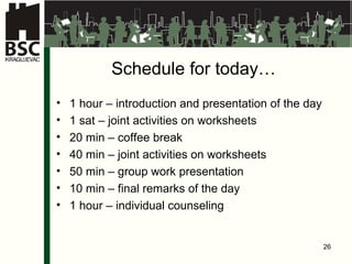 Schedule for today … 1  hour  –  introduction and presentation of the day 1 sat –  joint activities on worksheets 20 min –  coffee break 40 min –  joint activities on worksheets 50 min – gr o up  work presentation 10 min –  final remarks of the day 1  hour  – indiv idual counseling 