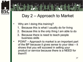 Da y 2  –  Approach to Market Why am I doing this training ? Because this is what I usually do for living Because this is the only thing I am able to do Because there is need to teach people business skills POINT  –  Approach to market is an important part of the BP because it gives sense to your idea – it shows that you will succeed in selling your product or service because there is a NEED for them !!! 