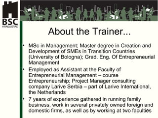 About the Trainer ... M Sc in Management ; Master d egree in Creation and Development of SMEs in Transition Countries  (Univer sity of  Bolo gna );  Grad. Eng. Of Entrepreneurial Management Employed as Assistant at the Faculty of Entrepreneurial Management  –  course Entrepreneurship ; Project Manager  consulting company La rive Serbia –  part of  Larive International,  the Netherlands 7  years of experience gathered in running family business, work in several privately owned foreign and domestic firms, as well as by working at two faculties 