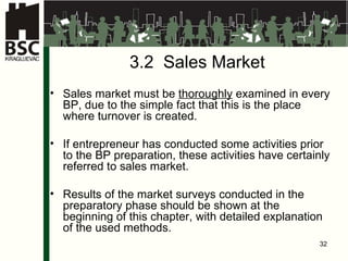 3.2  Sales Market Sales market must be  thoroughly  examined in every BP, due to the simple fact that this is the place where turnover is created . If entrepreneur has conducted some activities prior to the BP preparation, these activities have certainly referred to sales market . Results of the market surveys conducted in the preparatory phase should be shown at the beginning of this chapter ,  with detailed explanation of the used methods .  