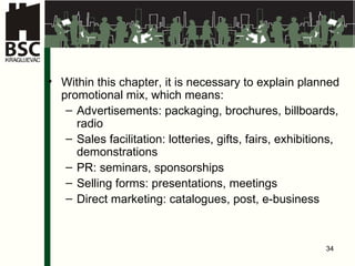 Within this chapter, it is necessary to explain planned promotional mix, which means: Advertisements: packaging, brochures, billboards, radio Sales facilitation: lotteries, gifts, fairs, exhibitions, demonstrations PR: seminars, sponsorships Selling forms: presentations, meetings Direct marketing: catalogues, post, e-business 