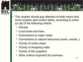 This chapter should pay attention to both macro and micro location  (te x t  and / or  tabl e ) , according to some  ( or all) of the following criteria : Climate Lo c al  taxes and laws Connections to major roads Connections to natural resources (rivers, woods ..) Vicinity of urban areas Vicinity of shopping malls Vicinity of the suppliers Other criteria important for business   