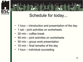 Schedule for today ... 1  hour  –  introduction and presentation of the day 1 sat –  joint activities on worksheets 20 min –  coffee break 40 min –  joint activities on worksheets 50 min – gr o up  work presentation 10 min –  final remarks of the day 1  hour  – indiv idual counseling 