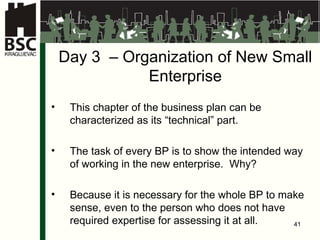 D ay 3  –  Organi za tion of New Small Enterprise This chapter of the business plan can be characterized as its “technical” part . The task of every BP is to show the intended way of working in the new enterprise .  Why ? Because it is necessary for the whole BP to make sense, even to the person who does not have required expertise for assessing it at all . 