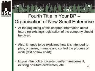 Fourth Title in Your BP  – Organi s a tion of New Small Enterprise At the beginning of this chapter, information about future (or existing) registration of the company should be given . Also, it needs to be explained how it is intended to plan, organize, manage and control the process of work (text or flow chart) . Explain the policy towards quality management, existing or future certificates, etc ... 