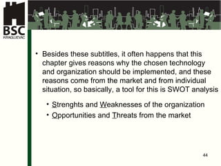 Besides these subtitles, it often happens that this chapter gives reasons why the chosen technology and organization should be implemented, and these reasons come from the market and from individual situation, so basically, a tool for this is SWOT analysis  S trenghts and  W eaknesses  of the organization O pportunities and  T hreats  from the market 