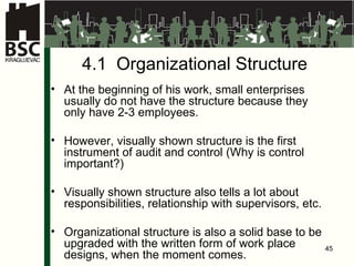 4.1  Organiza t iona l   S tru c tur e At the beginning of his work, small enterprises usually do not have the structure because they only have  2-3  employees . However, visually shown structure is the first instrument of audit and control  ( Why is control important ?) Visually shown structure also tells a lot about responsibilities, relationship with supervisors, etc . Organiza t iona l  stru c tur e is also a solid base to be upgraded with the written form of work place designs, when the moment comes. 