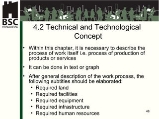 4.2   Te c hni cal and T e c hnolo gical   Concept Within this chapter, it is necessary to describe the process of work itself i.e. process of production of products or services It can be done in text or graph After general description of the work process, the following subtitles should be elaborated : Required land Required facilities Required equipment Required infrastructure Required human resources 