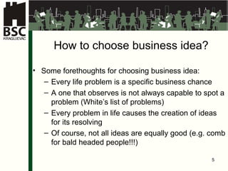 How to choose business idea ? Some forethoughts for choosing business idea : Every life problem is a specific business chance   A one that observes is not always capable to spot a problem  (White ’s list of problems ) Every problem in life causes the creation of ideas for its resolving   Of course, not all ideas are equally good (e.g.   comb for bald headed people !!!) 