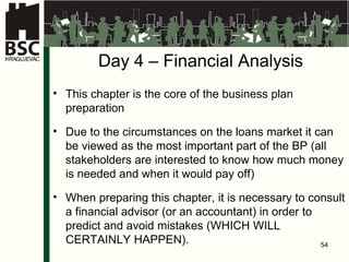 Da y 4  – Finan c ia l   A nal ysis This chapter is the core of the business plan preparation Due to the circumstances on the loans market it can be viewed as the most important part of the BP  ( all stakeholders are interested to know how much money is needed and when it would pay off) When preparing this chapter, it is necessary to consult a financial advisor (or an accountant) in order to predict and avoid mistakes  ( WHICH WILL CERTAINLY HAPPEN ). 