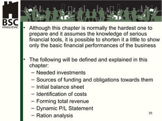 Although this chapter is normally the hardest one to prepare and it assumes the knowledge of serious financial tools, it is possible to shorten it a little to show only the basic financial performances of the business T he following will be defined and explained in this chapter : Needed investments Sources of funding and obligations towards them Initial balance sheet Identification of costs Forming total revenue Dynamic P/L Statement Ration analysis 