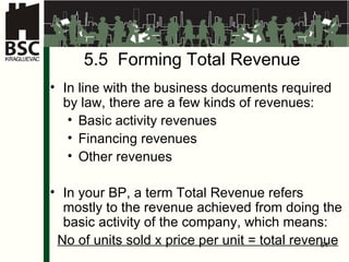 5.5  Formi ng Total Revenue In line with the business documents required by law, there are a few kinds of revenues : Basic activity revenues F inan c in g revenues O ther revenues In your BP, a term Total Revenue refers mostly to the revenue achieved from doing the basic activity of the company, which means:  No of units sold x price per unit = total revenue 