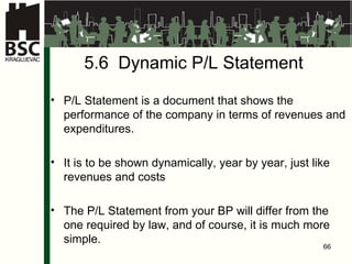 5.6  Dynamic P/L Statement P/L Statement is a document that shows the performance of the company in terms of revenues and expenditures . It is to be shown dynamically, year by year, just like revenues and costs The P/L Statement from your BP will differ from the one required by law, and of course, it is much more simple . 