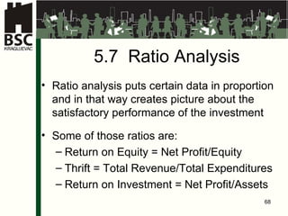 5.7  Ratio Analysis Ratio analysis puts certain data in proportion and in that way creates picture about the satisfactory performance of the investment Some of those ratios are : Return on Equity  =  Net Profit / Equity Thrift  =  Total Revenue / Total Expenditures Return on Investment  =  Net Profit / Assets 