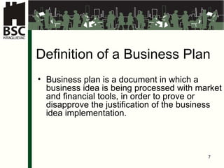 Defini tion of a Business   P lan Business plan is a document in which a business idea is being processed with market and financial tools, in order to prove or disapprove the justification of the business idea implementation . 