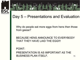 Da y   5  –  Presentations and Evaluation Why do people eat more eggs from hens then those from geese ? BECAUSE HENS ANNOUNCE TO EVERYBODY THAT THEY HAVE LAID THE EGG !!! PO INT: PRE S ENTA TION IS AS IMPORTANT AS THE BUSINESS PLAN ITSELF.   