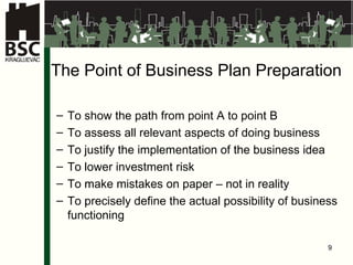 The Point of Business Plan Preparation  To show the path from point  A  to point  B To assess all relevant aspects of doing business To justify the implementation of the business idea To lower investment risk To make mistakes on paper – not in reality To precisely define the actual possibility of business functioning 