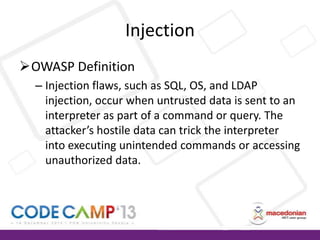 Injection
OWASP Definition
– Injection flaws, such as SQL, OS, and LDAP
injection, occur when untrusted data is sent to an
interpreter as part of a command or query. The
attacker’s hostile data can trick the interpreter
into executing unintended commands or accessing
unauthorized data.

 