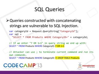 SQL Queries
Queries constructed with concatenating
strings are vulnerable to SQL Injection.
var categoryId = Request.QueryString["CategoryId"];
var sql =
"SELECT * FROM Products WHERE CategoryID=" + categoryId;
// If we enter "7 OR 1=1" in query string we end up with:
SELECT * FROM Products WHERE CategoryID=7 OR 1=1
// Attacker can use ; to terminate current command and run its
own commands.
SELECT * FROM Products WHERE CategoryID=7; DROP TABLE Products

 
