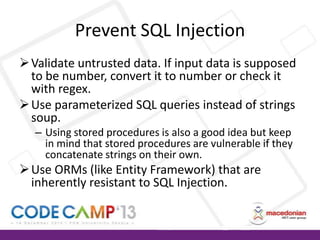 Prevent SQL Injection
 Validate untrusted data. If input data is supposed
to be number, convert it to number or check it
with regex.
 Use parameterized SQL queries instead of strings
soup.
– Using stored procedures is also a good idea but keep
in mind that stored procedures are vulnerable if they
concatenate strings on their own.

 Use ORMs (like Entity Framework) that are
inherently resistant to SQL Injection.

 