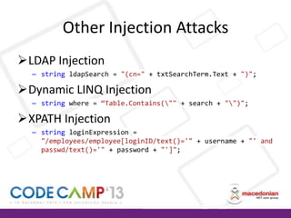 Other Injection Attacks
LDAP Injection
– string ldapSearch = "(cn=" + txtSearchTerm.Text + ")";

Dynamic LINQ Injection
– string where = “Table.Contains("" + search + "")";

XPATH Injection
– string loginExpression =
"/employees/employee[loginID/text()='" + username + "' and
passwd/text()='" + password + "']";

 