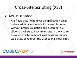 Cross-Site Scripting (XSS)
OWASP Definition
– XSS flaws occur whenever an application takes
untrusted data and sends it to a web browser
without proper validation and escaping. XSS
allows attackers to execute scripts in the victim’s
browser which can hijack user sessions, deface
web sites, or redirect the user to malicious sites.

 