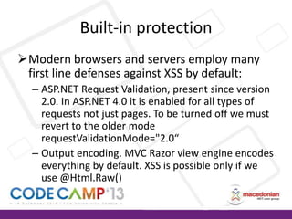 Built-in protection
Modern browsers and servers employ many
first line defenses against XSS by default:
– ASP.NET Request Validation, present since version
2.0. In ASP.NET 4.0 it is enabled for all types of
requests not just pages. To be turned off we must
revert to the older mode
requestValidationMode="2.0“
– Output encoding. MVC Razor view engine encodes
everything by default. XSS is possible only if we
use @Html.Raw()

 