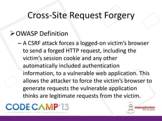 Cross-Site Request Forgery
OWASP Definition
– A CSRF attack forces a logged-on victim’s browser
to send a forged HTTP request, including the
victim’s session cookie and any other
automatically included authentication
information, to a vulnerable web application. This
allows the attacker to force the victim’s browser to
generate requests the vulnerable application
thinks are legitimate requests from the victim.

 