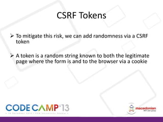 CSRF Tokens
 To mitigate this risk, we can add randomness via a CSRF
token
 A token is a random string known to both the legitimate
page where the form is and to the browser via a cookie

 