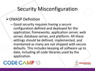 Security Misconfiguration
OWASP Definition
– Good security requires having a secure
configuration defined and deployed for the
application, frameworks, application server, web
server, database server, and platform. All these
settings should be defined, implemented, and
maintained as many are not shipped with secure
defaults. This includes keeping all software up to
date, including all code libraries used by the
application.

 