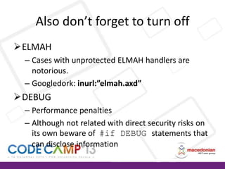 Also don’t forget to turn off
ELMAH
– Cases with unprotected ELMAH handlers are
notorious.
– Googledork: inurl:”elmah.axd”

DEBUG
– Performance penalties
– Although not related with direct security risks on
its own beware of #if DEBUG statements that
can disclose information

 