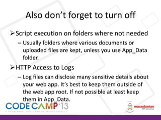 Also don’t forget to turn off
Script execution on folders where not needed
– Usually folders where various documents or
uploaded files are kept, unless you use App_Data
folder.

HTTP Access to Logs
– Log files can disclose many sensitive details about
your web app. It’s best to keep them outside of
the web app root. If not possible at least keep
them in App_Data.

 