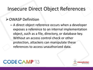 Insecure Direct Object References
OWASP Definition
– A direct object reference occurs when a developer
exposes a reference to an internal implementation
object, such as a file, directory, or database key.
Without an access control check or other
protection, attackers can manipulate these
references to access unauthorized data.

 