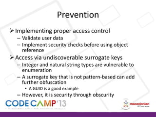 Prevention
 Implementing proper access control
– Validate user data
– Implement security checks before using object
reference

 Access via undiscoverable surrogate keys
– Integer and natural string types are vulnerable to
enumeration
– A surrogate key that is not pattern-based can add
further obfuscation
• A GUID is a good example

– However, it is security through obscurity

 