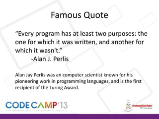 Famous Quote
“Every program has at least two purposes: the
one for which it was written, and another for
which it wasn't.”
-Alan J. Perlis
Alan Jay Perlis was an computer scientist known for his
pioneering work in programming languages, and is the first
recipient of the Turing Award.

 