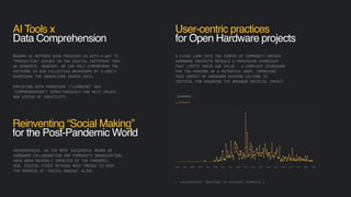AI Tools x
Data Comprehension
MODERN AI METHODS HAVE PROVIDED US WITH A WAY TO
“PRODUCTIZE” BIASES IN THE DIGITAL FOOTPRINT THAT
WE GENERATE. HOWEVER, WE CAN ONLY COMPREHEND THE
PATTERNS IN OUR COLLECTIVE BEHAVIORS BY CLOSELY
EXAMINING THE UNDERLYING SOURCE DATA.
EMPLOYING BOTH PARADIGMS (”LEARNING” AND
“COMPREHENSION”) SIMULTANEOUSLY CAN HELP UNLOCK
NEW VISTAS OF CREATIVITY.
[ “HACKERSPACE” MENTIONS IN HACKADAY COMMENTS ]
User-centric practices
for Open Hardware projects
A CLOSE LOOK INTO THE CORPUS OF COMMUNITY-DRIVEN
HARDWARE PROJECTS REVEALS A PERVASIVE OVERSIGHT
THAT LIMITS THEIR USE VALUE - A COMPLETE DISREGARD
FOR THE PERSONA OF A POTENTIAL USER. IMPROVING
THIS ASPECT OF HARDWARE HACKING CULTURE IS
CRITICAL FOR ENSURING ITS BROADER SOCIETAL IMPACT.
HACKERSPACES, AS THE MOST SUCCESSFUL MEANS OF
HARDWARE COLLABORATION AND COMMUNITY ORGANIZATION,
HAVE BEEN SEVERELY IMPACTED BY THE PANDEMIC.
NEW, DIGITAL-FIRST METHODS MUST EMERGE TO KEEP
THE PROMISE OF "SOCIAL MAKING" ALIVE.
Reinventing “Social Making”
for the Post-Pandemic World
 