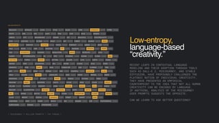 Low-entropy,
language-based
“creativity.”
RECENT LEAPS IN CONTEXTUAL LANGUAGE
MODELING AND THEIR ADOPTION THROUGH TOOLS
SUCH AS DALL-E 2, MIDJOURNEY, AND STABLE
DIFFUSION, HAVE PROFOUNDLY CHALLENGED THE
PLATONIC NOTION OF INDIVIDUAL CREATIVITY.
THEY HAVE PRESENTED AN EMPIRICAL
COUNTERPOINT TO THE IDEA THAT NOT ALL HUMAN
CREATIVITY CAN BE ENCODED BY LANGUAGE.
IF ANYTHING, ANALYSIS OF THE MIDJOURNEY
USER PROMPTS SUGGESTS THE OPPOSITE.
CAN WE LEARN TO ASK BETTER QUESTIONS?
[ MIDJOURNEY 1 MILLION PROMPTS / TOP TOKENS ]
 