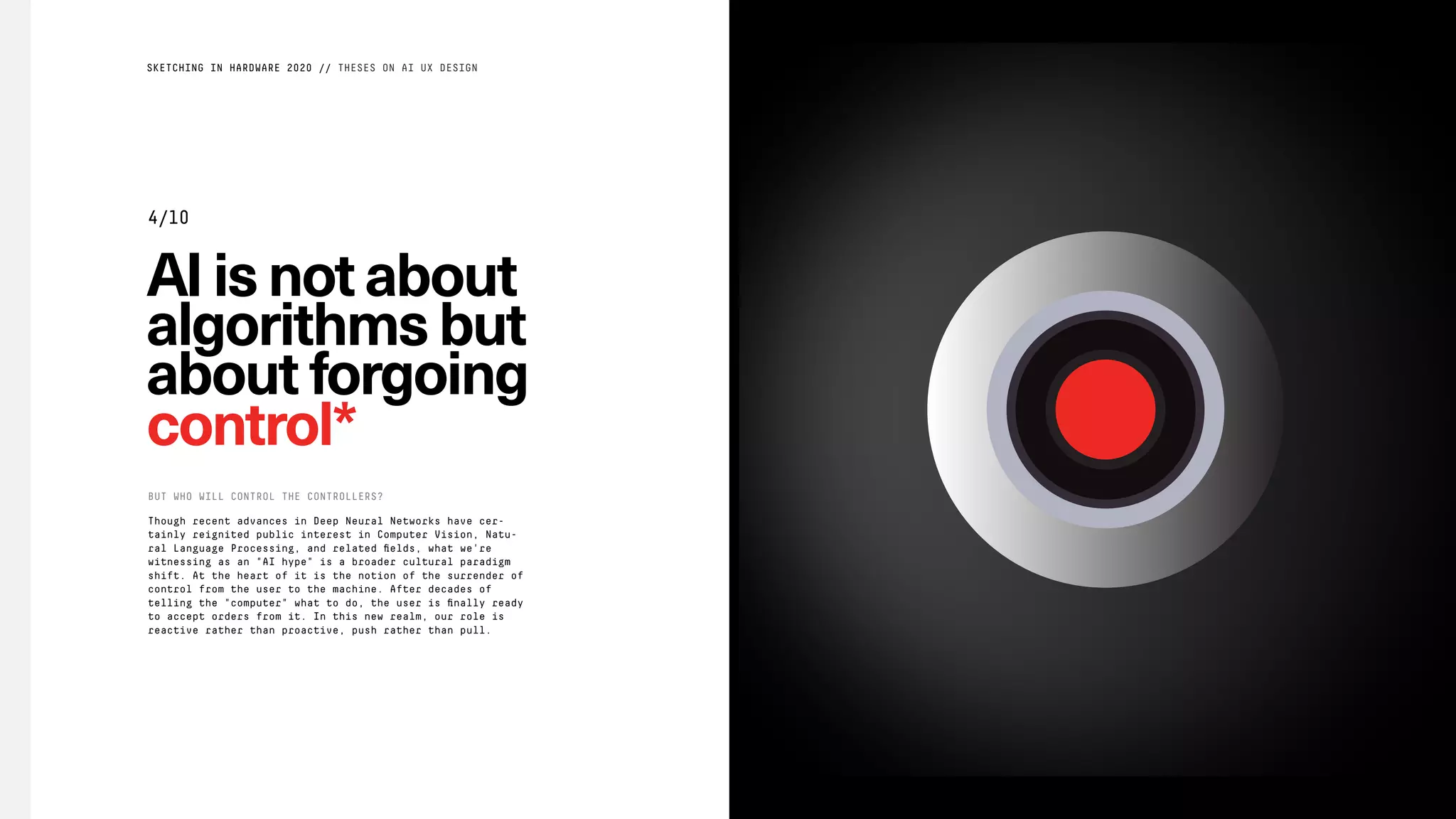 AIisnotabout
algorithmsbut
aboutforgoing
control*
Though recent advances in Deep Neural Networks have cer-
tainly reignited public interest in Computer Vision, Natu-
ral Language Processing, and related ﬁelds, what we're
witnessing as an "AI hype" is a broader cultural paradigm
shift. At the heart of it is the notion of the surrender of
control from the user to the machine. After decades of
telling the "computer" what to do, the user is ﬁnally ready
to accept orders from it. In this new realm, our role is
reactive rather than proactive, push rather than pull.
BUT WHO WILL CONTROL THE CONTROLLERS?
SKETCHING IN HARDWARE 2020 // THESES ON AI UX DESIGN
4/10
 