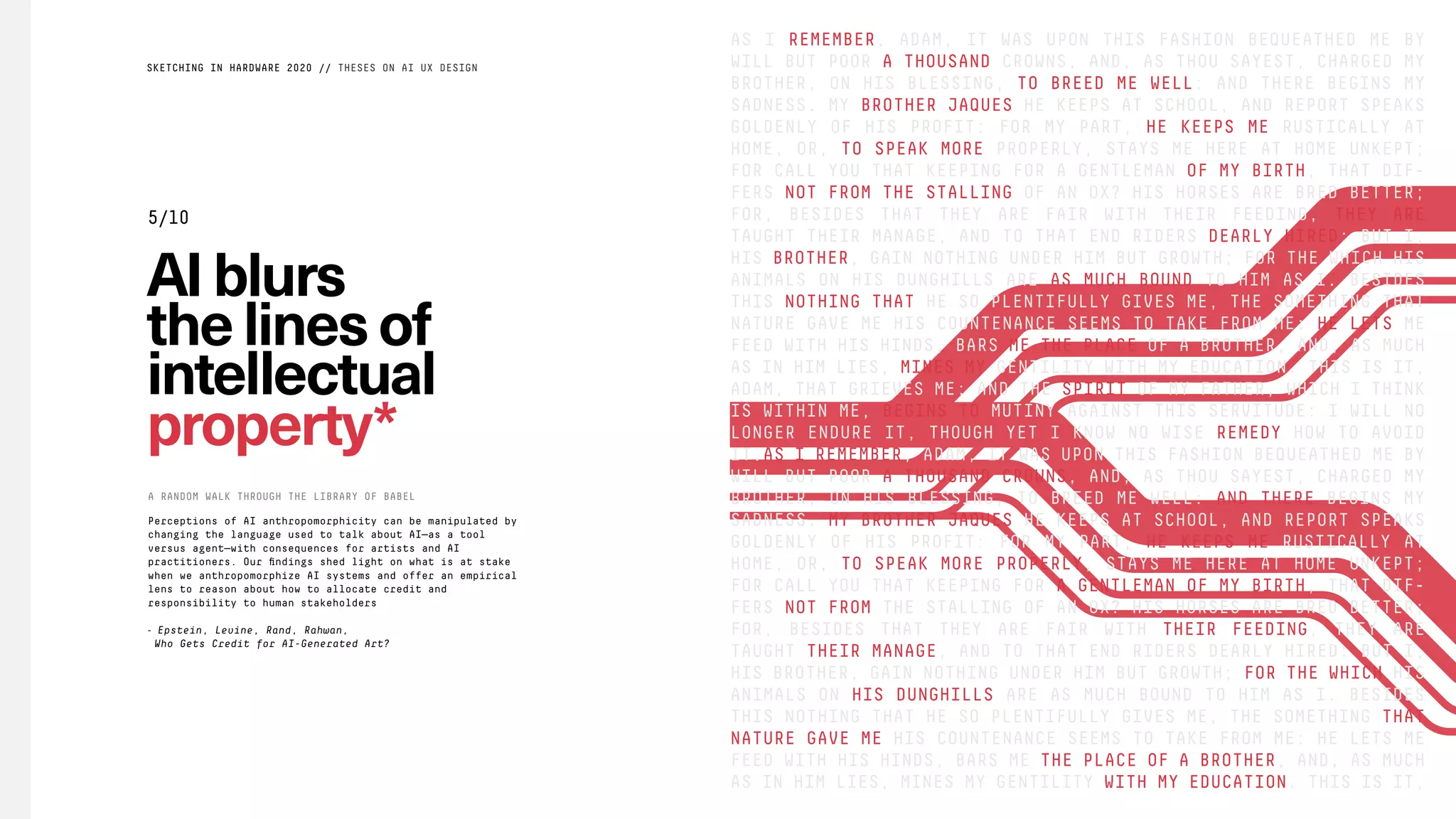 AS I REMEMBER, ADAM, IT WAS UPON THIS FASHION BEQUEATHED ME BY
WILL BUT POOR A THOUSAND CROWNS, AND, AS THOU SAYEST, CHARGED MY
BROTHER, ON HIS BLESSING, TO BREED ME WELL: AND THERE BEGINS MY
SADNESS. MY BROTHER JAQUES HE KEEPS AT SCHOOL, AND REPORT SPEAKS
GOLDENLY OF HIS PROFIT: FOR MY PART, HE KEEPS ME RUSTICALLY AT
HOME, OR, TO SPEAK MORE PROPERLY, STAYS ME HERE AT HOME UNKEPT;
FOR CALL YOU THAT KEEPING FOR A GENTLEMAN OF MY BIRTH, THAT DIF-
FERS NOT FROM THE STALLING OF AN OX? HIS HORSES ARE BRED BETTER;
FOR, BESIDES THAT THEY ARE FAIR WITH THEIR FEEDING, THEY ARE
TAUGHT THEIR MANAGE, AND TO THAT END RIDERS DEARLY HIRED: BUT I,
HIS BROTHER, GAIN NOTHING UNDER HIM BUT GROWTH; FOR THE WHICH HIS
ANIMALS ON HIS DUNGHILLS ARE AS MUCH BOUND TO HIM AS I. BESIDES
THIS NOTHING THAT HE SO PLENTIFULLY GIVES ME, THE SOMETHING THAT
NATURE GAVE ME HIS COUNTENANCE SEEMS TO TAKE FROM ME: HE LETS ME
FEED WITH HIS HINDS, BARS ME THE PLACE OF A BROTHER, AND, AS MUCH
AS IN HIM LIES, MINES MY GENTILITY WITH MY EDUCATION. THIS IS IT,
ADAM, THAT GRIEVES ME; AND THE SPIRIT OF MY FATHER, WHICH I THINK
IS WITHIN ME, BEGINS TO MUTINY AGAINST THIS SERVITUDE: I WILL NO
LONGER ENDURE IT, THOUGH YET I KNOW NO WISE REMEDY HOW TO AVOID
IT.AS I REMEMBER, ADAM, IT WAS UPON THIS FASHION BEQUEATHED ME BY
WILL BUT POOR A THOUSAND CROWNS, AND, AS THOU SAYEST, CHARGED MY
BROTHER, ON HIS BLESSING, TO BREED ME WELL: AND THERE BEGINS MY
SADNESS. MY BROTHER JAQUES HE KEEPS AT SCHOOL, AND REPORT SPEAKS
GOLDENLY OF HIS PROFIT: FOR MY PART, HE KEEPS ME RUSTICALLY AT
HOME, OR, TO SPEAK MORE PROPERLY, STAYS ME HERE AT HOME UNKEPT;
FOR CALL YOU THAT KEEPING FOR A GENTLEMAN OF MY BIRTH, THAT DIF-
FERS NOT FROM THE STALLING OF AN OX? HIS HORSES ARE BRED BETTER;
FOR, BESIDES THAT THEY ARE FAIR WITH THEIR FEEDING, THEY ARE
TAUGHT THEIR MANAGE, AND TO THAT END RIDERS DEARLY HIRED: BUT I,
HIS BROTHER, GAIN NOTHING UNDER HIM BUT GROWTH; FOR THE WHICH HIS
ANIMALS ON HIS DUNGHILLS ARE AS MUCH BOUND TO HIM AS I. BESIDES
THIS NOTHING THAT HE SO PLENTIFULLY GIVES ME, THE SOMETHING THAT
NATURE GAVE ME HIS COUNTENANCE SEEMS TO TAKE FROM ME: HE LETS ME
FEED WITH HIS HINDS, BARS ME THE PLACE OF A BROTHER, AND, AS MUCH
AS IN HIM LIES, MINES MY GENTILITY WITH MY EDUCATION. THIS IS IT,
AIblurs
thelinesof
intellectual
property*
A RANDOM WALK THROUGH THE LIBRARY OF BABEL
SKETCHING IN HARDWARE 2020 // THESES ON AI UX DESIGN
5/10
Perceptions of AI anthropomorphicity can be manipulated by
changing the language used to talk about AI—as a tool
versus agent—with consequences for artists and AI
practitioners. Our ﬁndings shed light on what is at stake
when we anthropomorphize AI systems and offer an empirical
lens to reason about how to allocate credit and
responsibility to human stakeholders
- Epstein, Levine, Rand, Rahwan,
Who Gets Credit for AI-Generated Art?
 