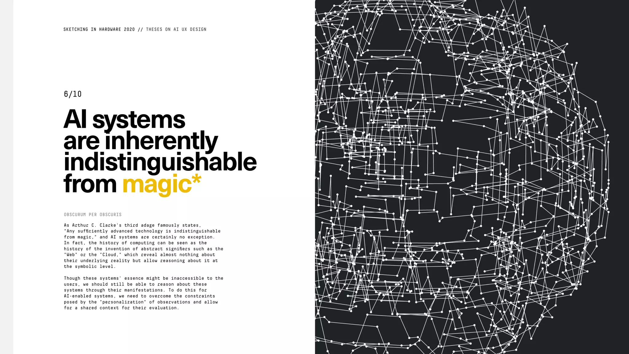AIsystems
areinherently
indistinguishable
frommagic*
As Arthur C. Clarke's third adage famously states,
"Any sufﬁciently advanced technology is indistinguishable
from magic," and AI systems are certainly no exception.
In fact, the history of computing can be seen as the
history of the invention of abstract signiﬁers such as the
"Web" or the "Cloud," which reveal almost nothing about
their underlying reality but allow reasoning about it at
the symbolic level.
Though these systems' essence might be inaccessible to the
users, we should still be able to reason about these
systems through their manifestations. To do this for
AI-enabled systems, we need to overcome the constraints
posed by the "personalization" of observations and allow
for a shared context for their evaluation.
OBSCURUM PER OBSCURIS
SKETCHING IN HARDWARE 2020 // THESES ON AI UX DESIGN
6/10
 